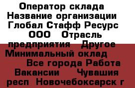 Оператор склада › Название организации ­ Глобал Стафф Ресурс, ООО › Отрасль предприятия ­ Другое › Минимальный оклад ­ 25 000 - Все города Работа » Вакансии   . Чувашия респ.,Новочебоксарск г.